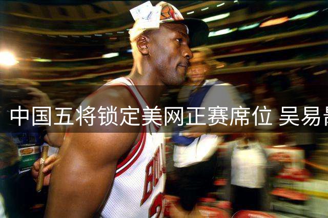 中国五将锁定美网正赛席位 吴易昺压哨入围