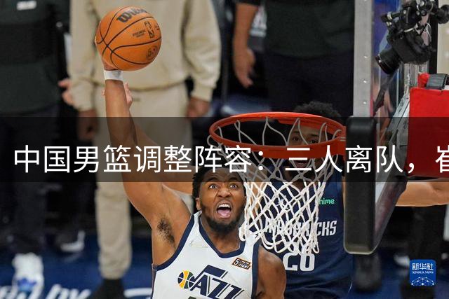 中国男篮调整阵容：三人离队，崔永熙暂留康复