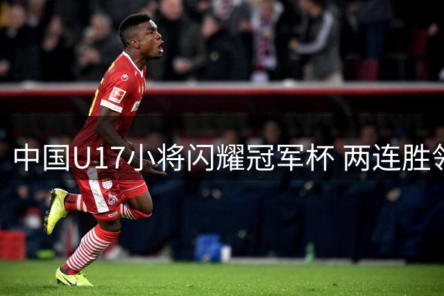 中国U17小将闪耀冠军杯 两连胜领跑积分榜