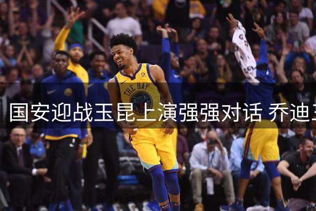 国安迎战玉昆上演强强对话 乔迪三呼赢球显争胜决心