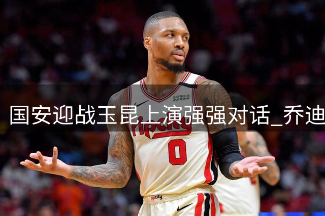 国安迎战玉昆上演强强对话 乔迪三呼赢球显争胜决心