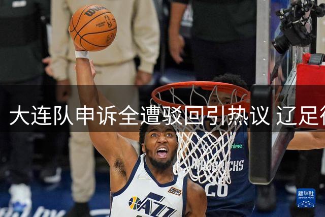 大连队申诉全遭驳回引热议 辽足德比纷争不断
