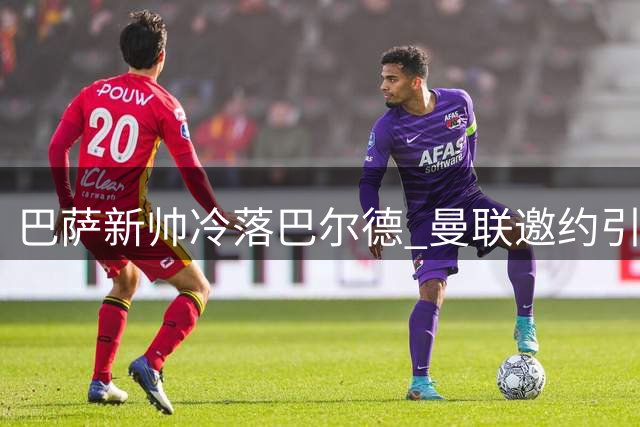 巴萨新帅冷落巴尔德 曼联邀约引发球员疑虑
