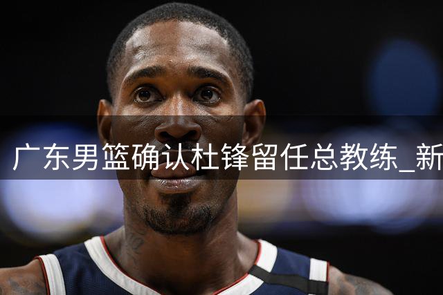 广东男篮确认杜锋留任总教练 新教练组筹建中