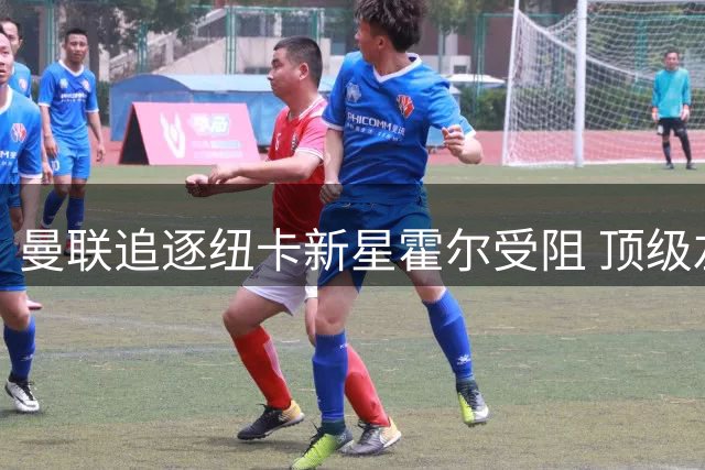 曼联追逐纽卡新星霍尔受阻 顶级左卫引援计划或搁浅