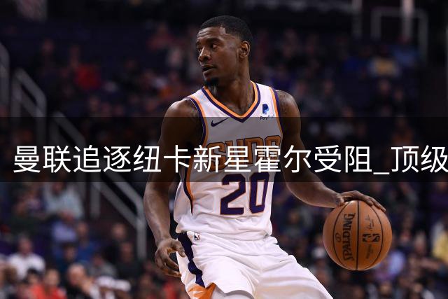 曼联追逐纽卡新星霍尔受阻 顶级左卫引援计划或搁浅