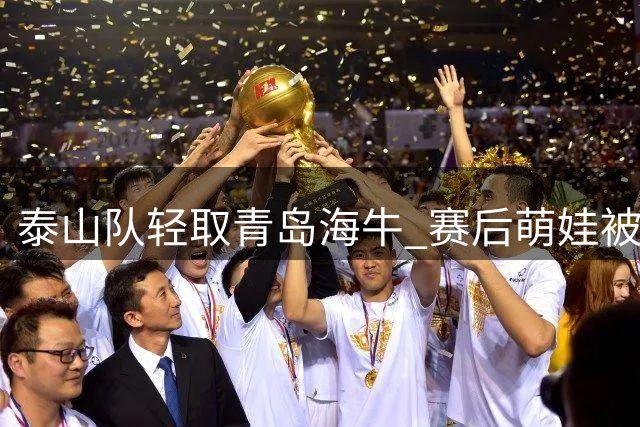 泰山队轻取青岛海牛 赛后萌娃被场面吓哭获安慰