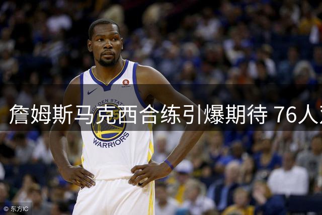 詹姆斯马克西合练引爆期待 76人双星剑指新赛季