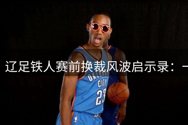 辽足铁人赛前换裁风波启示录：一场失利背后的制度突围