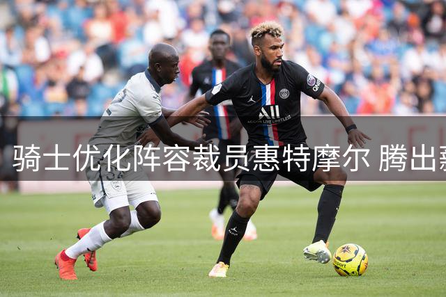 骑士优化阵容裁员惠特摩尔 腾出薪资空间