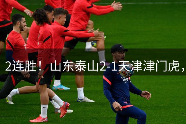 2连胜！山东泰山2-1天津津门虎，科尔多瓦乌龙，产生3大不可思议+2个不争事实