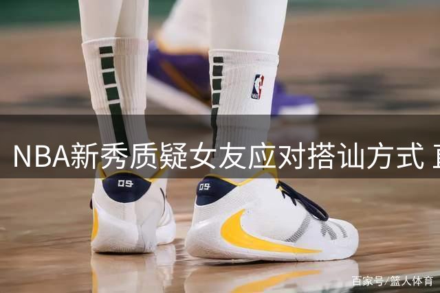 NBA新秀质疑女友应对搭讪方式 直言应表明恋爱关系